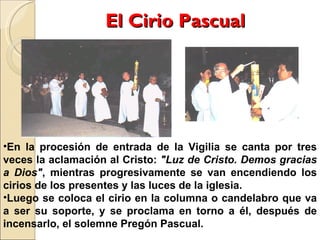 El Cirio Pascual En la procesión de entrada de la Vigilia se canta por tres veces la aclamación al Cristo:  "Luz de Cristo. Demos gracias a Dios" , mientras progresivamente se van encendiendo los cirios de los presentes y las luces de la iglesia.  Luego se coloca el cirio en la columna o candelabro que va a ser su soporte, y se proclama en torno a él, después de incensarlo, el solemne Pregón Pascual. 