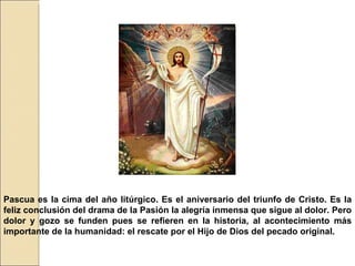 Pascua es la cima del año litúrgico. Es el aniversario del triunfo de Cristo. Es la feliz conclusión del drama de la Pasión la alegría inmensa que sigue al dolor. Pero dolor y gozo se funden pues se refieren en la historia, al acontecimiento más importante de la humanidad: el rescate por el Hijo de Dios del pecado original.  