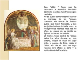 San Pablo: " Aquel que ha resucitado a Jesucristo devolverá asimismo la vida a nuestros cuerpos mortales.  No se puede comprender ni explicar la grandeza de las Pascuas cristianas sin evocar la Pascua Judía, que Israel festejaba, y que los judíos festejan todavía, como lo festejaron los hebreos hace tres mil años, la víspera de su partida de Egipto, por orden de Moisés.  El mismo Jesús celebró la Pascua todos los años durante su vida terrena, según el ritual en vigor entre el pueblo de Dios, hasta el último año de su vida, en cuya Pascua tuvo efecto la cena y la institución de la Eucaristía.  