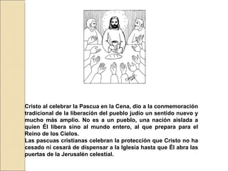 Cristo al celebrar la Pascua en la Cena, dio a la conmemoración tradicional de la liberación del pueblo judío un sentido nuevo y mucho más amplio. No es a un pueblo, una nación aislada a quien Él libera sino al mundo entero, al que prepara para el Reino de los Cielos.  Las pascuas cristianas celebran la protección que Cristo no ha cesado ni cesará de dispensar a la Iglesia hasta que Él abra las puertas de la Jerusalén celestial.  
