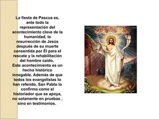 La fiesta de Pascua es, ante todo la representación del acontecimiento clave de la humanidad, la resurrección de Jesús después de su muerte consentida por Él para el rescate y la rehabilitación del hombre caído.  Este acontecimiento es un hecho histórico innegable. Además de que todos los evangelistas lo han referido, San Pablo lo confirma como el historiador que se apoya, no solamente en pruebas , sino en testimonios.   