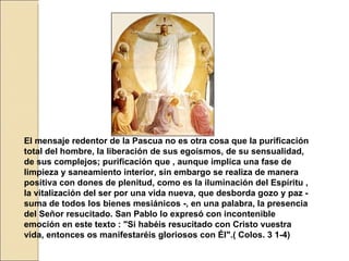 El mensaje redentor de la Pascua no es otra cosa que la purificación total del hombre, la liberación de sus egoísmos, de su sensualidad, de sus complejos; purificación que , aunque implica una fase de limpieza y saneamiento interior, sin embargo se realiza de manera positiva con dones de plenitud, como es la iluminación del Espíritu , la vitalización del ser por una vida nueva, que desborda gozo y paz - suma de todos los bienes mesiánicos -, en una palabra, la presencia del Señor resucitado. San Pablo lo expresó con incontenible emoción en este texto : "Si habéis resucitado con Cristo vuestra vida, entonces os manifestaréis gloriosos con Él".( Colos. 3 1-4)   