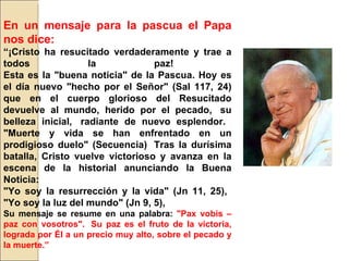 En un mensaje para la pascua el Papa nos dice: “ ¡Cristo ha resucitado verdaderamente y trae a todos la paz!  Esta es la "buena noticia" de la Pascua. Hoy es el día nuevo "hecho por el Señor" (Sal 117, 24) que en el cuerpo glorioso del Resucitado devuelve al mundo, herido por el pecado,  su belleza inicial,  radiante de nuevo esplendor.  "Muerte y vida se han enfrentado en un prodigioso duelo" (Secuencia)  Tras la durísima batalla, Cristo vuelve victorioso y avanza en la escena de la historial anunciando la Buena Noticia:  "Yo soy la resurrección y la vida" (Jn 11, 25),  "Yo soy la luz del mundo" (Jn 9, 5),  Su mensaje se resume en una palabra:  "Pax vobis – paz con vosotros".  Su paz es el fruto de la victoria, lograda por Él a un precio muy alto, sobre el pecado y la muerte.” 