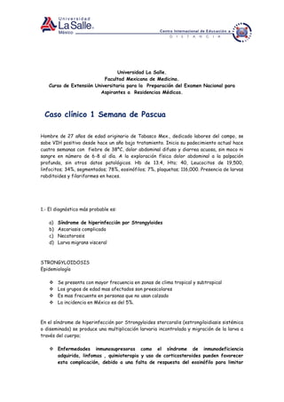 Universidad La Salle.
Facultad Mexicana de Medicina.
Curso de Extensión Universitaria para la Preparación del Examen Nacional para
Aspirantes a Residencias Médicas.
Caso clínico 1 Semana de Pascua
Hombre de 27 años de edad originario de Tabasco Mex., dedicado labores del campo, se
sabe VIH positivo desde hace un año bajo tratamiento. Inicia su padecimiento actual hace
cuatro semanas con fiebre de 38ºC, dolor abdominal difuso y diarrea acuosa, sin moco ni
sangre en número de 6-8 al dìa. A la exploración física dolor abdominal a la palpación
profunda, sin otros datos patológicos. Hb de 13.4, Hto; 40, Leucocitos de 19,500,
linfocitos; 34%, segmentados; 78%, eosinófilos; 7%, plaquetas; 116,000. Presencia de larvas
rabditoides y filariformes en heces.
1.- El diagnóstico más probable es:
a) Síndrome de hiperinfecciòn por Strongyloides
b) Ascariasis complicada
c) Necatorosis
d) Larva migrans visceral
STRONGYLOIDOSIS
Epidemiología
 Se presenta con mayor frecuencia en zonas de clima tropical y subtropical
 Los grupos de edad mas afectados son preescolares
 Es mas frecuente en personas que no usan calzado
 La incidencia en México es del 5%.
En el síndrome de hiperinfección por Strongyloides stercoralis (estrongiloidiasis sistémica
o diseminada) se produce una multiplicación larvaria incontrolada y migración de la larva a
través del cuerpo;
 Enfermedades inmunosupresoras como el síndrome de inmunodeficiencia
adquirida, linfomas , quimioterapia y uso de corticosteroides pueden favorecer
esta complicación, debido a una falta de respuesta del eosinófilo para limitar
 