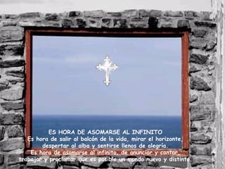 ES HORA DE ASOMARSE AL INFINITO Es hora de salir al balcón de la vida, mirar el horizonte, despertar al alba y sentirse llenos de alegría. Es hora de asomarse al infinito, de anunciar y cantar, trabajar y proclamar que es posible un mundo nuevo y distinto. 