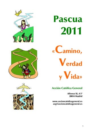Pascua
       2011
« Camino,
   Verdad
   y Vida»
Acción Católica General
              Alfonso XI, 4 5º
                28014 Madrid

www.accioncatolicageneral.es
acg@accioncatolicageneral.es




                                 1
 