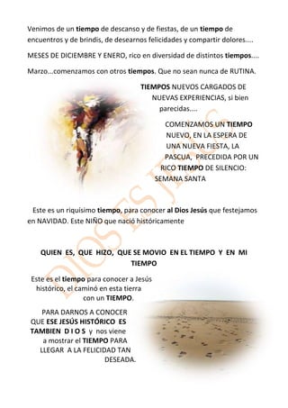 Venimos de un tiempo de descanso y de fiestas, de un tiempo de
encuentros y de brindis, de desearnos felicidades y compartir dolores....

MESES DE DICIEMBRE Y ENERO, rico en diversidad de distintos tiempos....

Marzo...comenzamos con otros tiempos. Que no sean nunca de RUTINA.

                                    TIEMPOS NUEVOS CARGADOS DE
                                       NUEVAS EXPERIENCIAS, si bien
                                         parecidas....

                                             COMENZAMOS UN TIEMPO
                                              NUEVO, EN LA ESPERA DE
                                              UNA NUEVA FIESTA, LA
                                             PASCUA, PRECEDIDA POR UN
                                            RICO TIEMPO DE SILENCIO:
                                          SEMANA SANTA



 Este es un riquísimo tiempo, para conocer al Dios Jesús que festejamos
en NAVIDAD. Este NIÑO que nació históricamente



    QUIEN ES, QUE HIZO, QUE SE MOVIO EN EL TIEMPO Y EN MI
                           TIEMPO

 Este es el tiempo para conocer a Jesús
  histórico, el caminó en esta tierra
                  con un TIEMPO.
   PARA DARNOS A CONOCER
QUE ESE JESÚS HISTÓRICO ES
TAMBIEN D I O S y nos viene
   a mostrar el TIEMPO PARA
  LLEGAR A LA FELICIDAD TAN
                     DESEADA.
 