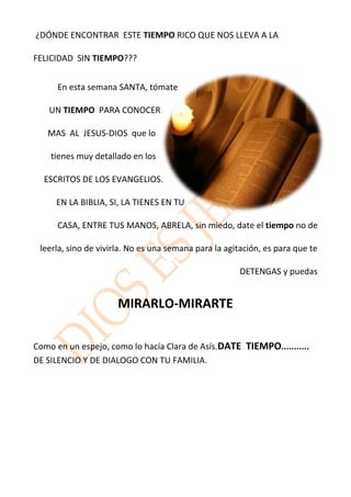 ¿DÓNDE ENCONTRAR ESTE TIEMPO RICO QUE NOS LLEVA A LA

FELICIDAD SIN TIEMPO???


      En esta semana SANTA, tómate

   UN TIEMPO PARA CONOCER

   MAS AL JESUS-DIOS que lo

    tienes muy detallado en los

  ESCRITOS DE LOS EVANGELIOS.

     EN LA BIBLIA, SI, LA TIENES EN TU

      CASA, ENTRE TUS MANOS, ABRELA, sin miedo, date el tiempo no de

 leerla, sino de vivirla. No es una semana para la agitación, es para que te

                                                       DETENGAS y puedas


                      MIRARLO-MIRARTE

Como en un espejo, como lo hacía Clara de Asís.DATE TIEMPO...........
DE SILENCIO Y DE DIALOGO CON TU FAMILIA.
 