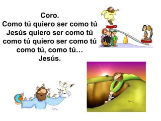 Coro.
Como tú quiero ser como tú
 Jesús quiero ser como tú
como tú quiero ser como tú
   como tú, como tú…
          Jesús.
 