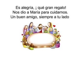 Es alegría, ¡ qué gran regalo!
 Nos dio a María para cuidarnos.
Un buen amigo, siempre a tu lado
 