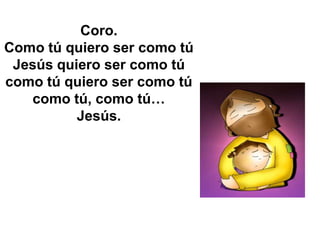 Coro.
Como tú quiero ser como tú
 Jesús quiero ser como tú
como tú quiero ser como tú
   como tú, como tú…
          Jesús.
 
