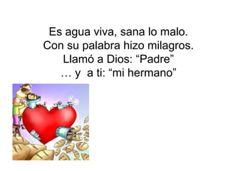Es agua viva, sana lo malo.
Con su palabra hizo milagros.
   Llamó a Dios: “Padre”
   … y a ti: “mi hermano”
 
