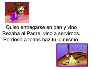 Quiso entregarse en pan y vino
Rezaba al Padre, vino a servirnos.
Perdona a todos haz tú lo mismo.
 