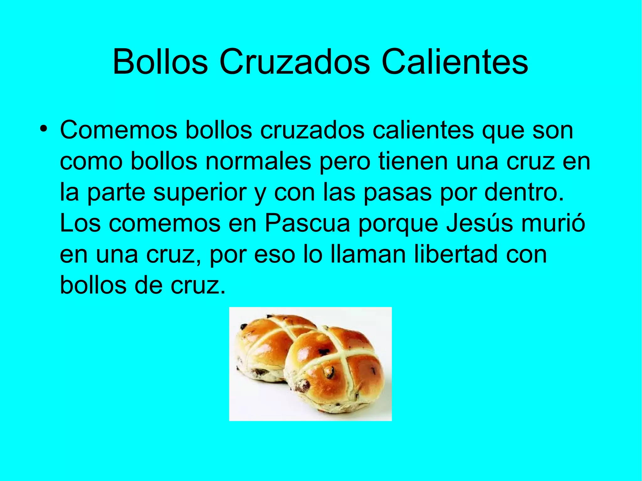 Bollos Cruzados Calientes
●
Comemos bollos cruzados calientes que son
como bollos normales pero tienen una cruz en
la parte superior y con las pasas por dentro.
Los comemos en Pascua porque Jesús murió
en una cruz, por eso lo llaman libertad con
bollos de cruz.
 