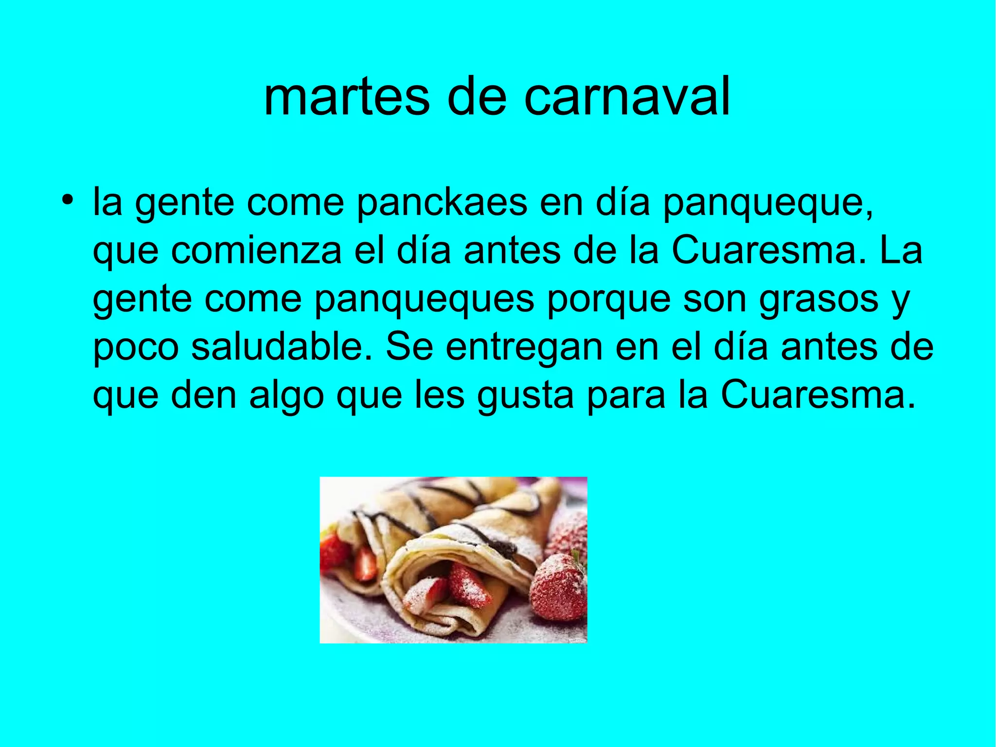 martes de carnaval
●
la gente come panckaes en día panqueque,
que comienza el día antes de la Cuaresma. La
gente come panqueques porque son grasos y
poco saludable. Se entregan en el día antes de
que den algo que les gusta para la Cuaresma.
 