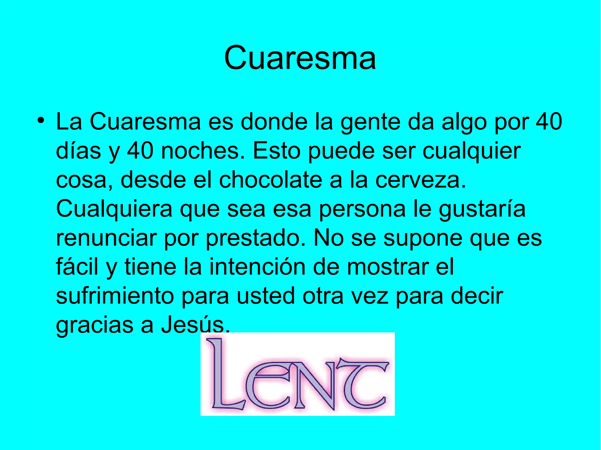 Cuaresma
●
La Cuaresma es donde la gente da algo por 40
días y 40 noches. Esto puede ser cualquier
cosa, desde el chocolate a la cerveza.
Cualquiera que sea esa persona le gustaría
renunciar por prestado. No se supone que es
fácil y tiene la intención de mostrar el
sufrimiento para usted otra vez para decir
gracias a Jesús.
 
