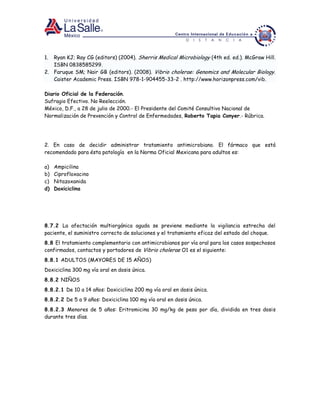 1. Ryan KJ; Ray CG (editors) (2004). Sherris Medical Microbiology (4th ed. ed.). McGraw Hill.
ISBN 0838585299.
2. Faruque SM; Nair GB (editors). (2008). Vibrio cholerae: Genomics and Molecular Biology.
Caister Academic Press. ISBN 978-1-904455-33-2 . http://www.horizonpress.com/vib.
Diario Oficial de la Federación.
Sufragio Efectivo. No Reelección.
México, D.F., a 28 de julio de 2000.- El Presidente del Comité Consultivo Nacional de
Normalización de Prevención y Control de Enfermedades, Roberto Tapia Conyer.- Rúbrica.
2. En caso de decidir administrar tratamiento antimicrobiano. El fármaco que está
recomendado para ésta patología en la Norma Oficial Mexicana para adultos es:
a) Ampicilina
b) Ciprofloxacino
c) Nitazoxanida
d) Doxiciclina
8.7.2 La afectación multiorgánica aguda se previene mediante la vigilancia estrecha del
paciente, el suministro correcto de soluciones y el tratamiento eficaz del estado del choque.
8.8 El tratamiento complementario con antimicrobianos por vía oral para los casos sospechosos
confirmados, contactos y portadores de Vibrio cholerae O1 es el siguiente:
8.8.1 ADULTOS (MAYORES DE 15 AÑOS)
Doxiciclina 300 mg vía oral en dosis única.
8.8.2 NIÑOS
8.8.2.1 De 10 a 14 años: Doxiciclina 200 mg vía oral en dosis única.
8.8.2.2 De 5 a 9 años: Doxiciclina 100 mg vía oral en dosis única.
8.8.2.3 Menores de 5 años: Eritromicina 30 mg/kg de peso por día, dividida en tres dosis
durante tres días.
 