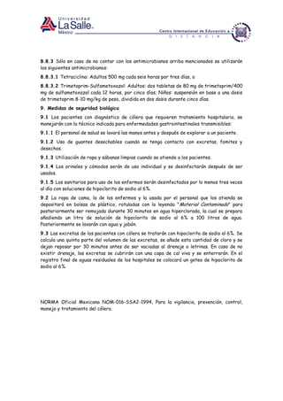 8.8.3 Sólo en caso de no contar con los antimicrobianos arriba mencionados se utilizarán
los siguientes antimicrobianos:
8.8.3.1 Tetraciclina: Adultos 500 mg cada seis horas por tres días, o
8.8.3.2 Trimetoprim-Sulfametoxazol: Adultos: dos tabletas de 80 mg de trimetoprim/400
mg de sulfametoxazol cada 12 horas, por cinco días; Niños: suspensión en base a una dosis
de trimetoprim 8-10 mg/kg de peso, dividida en dos dosis durante cinco días.
9. Medidas de seguridad biológica
9.1 Los pacientes con diagnóstico de cólera que requieren tratamiento hospitalario, se
manejarán con la técnica indicada para enfermedades gastrointestinales transmisibles:
9.1.1 El personal de salud se lavará las manos antes y después de explorar a un paciente.
9.1.2 Uso de guantes desechables cuando se tenga contacto con excretas, fomites y
desechos.
9.1.3 Utilización de ropa y sábanas limpias cuando se atiende a los pacientes.
9.1.4 Los orinales y cómodos serán de uso individual y se desinfectarán después de ser
usados.
9.1.5 Los sanitarios para uso de los enfermos serán desinfectados por lo menos tres veces
al día con soluciones de hipoclorito de sodio al 6%.
9.2 La ropa de cama, la de los enfermos y la usada por el personal que los atienda se
depositará en bolsas de plástico, rotuladas con la leyenda "Material Contaminado" para
posteriormente ser remojada durante 30 minutos en agua hiperclorada, la cual se prepara
añadiendo un litro de solución de hipoclorito de sodio al 6% a 100 litros de agua.
Posteriormente se lavarán con agua y jabón.
9.3 Las excretas de los pacientes con cólera se tratarán con hipoclorito de sodio al 6%. Se
calcula una quinta parte del volumen de las excretas, se añade esta cantidad de cloro y se
dejan reposar por 30 minutos antes de ser vaciadas al drenaje o letrinas. En caso de no
existir drenaje, las excretas se cubrirán con una capa de cal viva y se enterrarán. En el
registro final de aguas residuales de los hospitales se colocará un goteo de hipoclorito de
sodio al 6%.
NORMA Oficial Mexicana NOM-016-SSA2-1994, Para la vigilancia, prevención, control,
manejo y tratamiento del cólera.
 