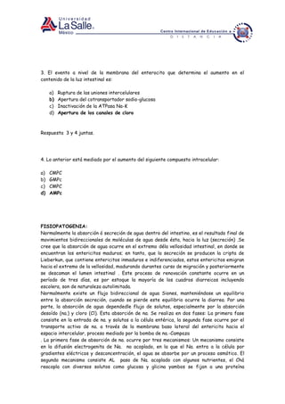 3. El evento a nivel de la membrana del enterocito que determina el aumento en el
contenido de la luz intestinal es:
a) Ruptura de las uniones intercelulares
b) Apertura del cotransportador sodio-glucosa
c) Inactivación de la ATPasa Na-K
d) Apertura de los canales de cloro
Respuesta 3 y 4 juntas.
4. Lo anterior está mediado por el aumento del siguiente compuesto intracelular:
a) CMPC
b) GMPc
c) CMPC
d) AMPc
FISIOPATOGENIA:
Normalmente la absorción ó secreción de agua dentro del intestino, es el resultado final de
movimientos bidireccionales de moléculas de agua desde ésta, hacia la luz (secreción) .Se
cree que la absorción de agua ocurre en el extremo déla vellosidad intestinal, en donde se
encuentran los entericitos maduros; en tanto, que la secreción se producen la cripta de
Lieberkun, que contiene entericitos inmaduros e indiferenciados, estos entericitos emigran
hacia el extremo de la vellosidad, madurando durantes curso de migración y posteriormente
se descaman el lumen intestinal . Este proceso de renovación constante ocurre en un
período de tres días, es por estoque la mayoría de los cuadros diarreicos incluyendo
escolera, son de naturaleza autolimitada.
Normalmente existe un flujo bidireccional de agua Siones, manteniéndose un equilibrio
entre la absorción secreción, cuando se pierde este equilibrio ocurre la diarrea. Por una
parte, la absorción de agua dependedle flujo de solutos, especialmente por la absorción
desoído (na.) y cloro (Cl). Esta absorción de na. Se realiza en dos fases: La primera fase
consiste en la entrada de na. y solutos a la célula entérica, la segunda fase ocurre por el
transporte activo de na. a través de la membrana baso lateral del entericito hacia el
espacio intercelular, proceso mediado por la bomba de na.-Campaza
. La primera fase de absorción de na. ocurre por tres mecanismos: Un mecanismo consiste
en la difusión electrogenita de Na. no acoplado, en la que el Na. entra a la célula por
gradientes eléctricos y desconcentración, el agua se absorbe por un proceso osmótico. El
segundo mecanismo consiste AL paso de Na. acoplado con algunos nutrientes, el Chá
reacopla con diversos solutos como glucosa y glicina yambos se fijan a una proteína
 