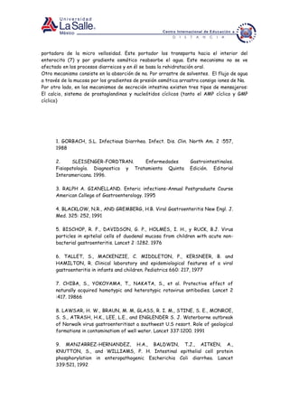 portadora de la micro vellosidad. Este portador los transporta hacia el interior del
enterocito (7) y por gradiente osmótico reabsorbe el agua. Este mecanismo no se ve
afectado en los procesos diarreicos y en él se basa la rehidratación oral.
Otro mecanismo consiste en la absorción de na. Por arrastre de solventes. El flujo de agua
a través de la mucosa por los gradientes de presión osmótica arrastra consigo iones de Na.
Por otro lado, en los mecanismos de secreción intestina existen tres tipos de mensajeros:
El calcio, sistema de prostaglandinas y nucleótidos cíclicos (tanto el AMP cíclico y GMP
cíclico)
1. GORBACH, S.L. Infectious Diarrhea. Infect. Dis. Clin. North Am. 2 :557,
1988
2. SLEISENGER-FORDTRAN. Enfermedades Gastrointestinales.
Fisiopatología. Diagnostico y Tratamiento Quinta Edición. Editorial
Interamericana. 1996.
3. RALPH A. GIANELLAND. Enteric infections-Annual Postgraduate Course
American College of Gastroenterology. 1995
4. BLACKLOW, N.R., AND GREMBERG, H.B. Viral Gastroenteritis New Engl. J.
Med. 325: 252, 1991
5. BISCHOP, R. F., DAVIDSON, G. P., HOLMES, I. H., y RUCK, B.J. Virus
particles in epitelial cells of duodenal mucosa from children with acute non-
bacterial gastroenteritis. Lancet 2 :1282. 1976
6. TALLET, S., MACKENZIE, C. MIDDLETON, P., KERSNEER, B. and
HAMILTON, R. Clinical laboratory and epidemiological features of a viral
gastroenteritis in infants and children. Pediatrics 660: 217, 1977
7. CHIBA, S., YOKOYAMA, T., NAKATA, S., et al. Protective effect of
naturally acquired homotypic and heterotypic rotavirus antibodies. Lancet 2
:417. 19866
8. LAWSAR, H. W., BRAUN, M. M, GLASS, R. I. M., STINE, S. E., MONROE,
S. S., ATRASH, H.K., LEE, L.E., and ENGLENDER S. J. Waterborne outbreak
of Norwalk virus gastroenteritisat a southwest U.S resort. Role of geological
formations in contaminatiom of well water. Lancet 337:1200. 1991
9. MANJARREZ-HERNANDEZ, H.A., BALDWIN, T.J., AITKEN, A.,
KNUTTON, S., and WILLIAMS, P. H. Intestinal epithelial cell protein
phosphorylation in enteropathogenic Escherichia Coli diarrhea. Lancet
339:521, 1992
 
