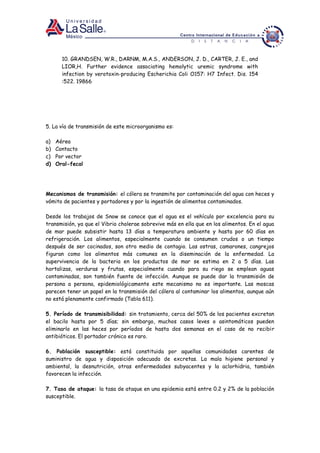 10. GRANDSEN, W.R., DARNM, M.A.S., ANDERSON, J. D., CARTER, J. E., and
LIOR,H. Further evidence associating hemolytic uremic syndrome with
infection by verotoxin-producing Escherichia Coli O157: H7 Infect. Dis. 154
:522. 19866
5. La vía de transmisión de este microorganismo es:
a) Aérea
b) Contacto
c) Por vector
d) Oral-fecal
Mecanismos de transmisión: el cólera se transmite por contaminación del agua con heces y
vómito de pacientes y portadores y por la ingestión de alimentos contaminados.
Desde los trabajos de Snow se conoce que el agua es el vehículo por excelencia para su
transmisión, ya que el Vibrio cholerae sobrevive más en ella que en los alimentos. En el agua
de mar puede subsistir hasta 13 días a temperatura ambiente y hasta por 60 días en
refrigeración. Los alimentos, especialmente cuando se consumen crudos o un tiempo
después de ser cocinados, son otro medio de contagio. Las ostras, camarones, cangrejos
figuran como los alimentos más comunes en la diseminación de la enfermedad. La
supervivencia de la bacteria en los productos de mar se estima en 2 a 5 días. Las
hortalizas, verduras y frutas, especialmente cuando para su riego se emplean aguas
contaminadas, son también fuente de infección. Aunque se puede dar la transmisión de
persona a persona, epidemiológicamente este mecanismo no es importante. Las moscas
parecen tener un papel en la transmisión del cólera al contaminar los alimentos, aunque aún
no está plenamente confirmado (Tabla 611).
5. Período de transmisibilidad: sin tratamiento, cerca del 50% de los pacientes excretan
el bacilo hasta por 5 días; sin embargo, muchos casos leves o asintomáticos pueden
eliminarlo en las heces por períodos de hasta dos semanas en el caso de no recibir
antibióticos. El portador crónico es raro.
6. Población susceptible: está constituida por aquellas comunidades carentes de
suministro de agua y disposición adecuada de excretas. La mala higiene personal y
ambiental, la desnutrición, otras enfermedades subyacentes y la aclorhidria, también
favorecen la infección.
7. Tasa de ataque: la tasa de ataque en una epidemia está entre 0.2 y 2% de la población
susceptible.
 