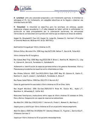 8. Letalidad: ante una comunidad preparada y con tratamiento oportuno, la letalidad no
sobrepasa el 1%. Sin tratamiento, sin campañas educativas se ha llegado a observar una
letalidad hasta del 50%.
9. Inmunidad: la inmunidad es específica para los serotipos; sin embargo, pueden
observarse ataques secundarios 1 a 5 años después de haber sufrido la enfermedad. La
protección es dada principalmente por la colonización bacteriana; los anticuerpos
vibriocidas se correlacionan con la protección relativa que se observa en áreas de endemia.
Kasper DL, Braunwald E, Fauci AS, Hauser SL, Longo DL, Jameson JL. Harrison´s Principles
of Internal Medicine. McGraw Hill. 16 Ed. 909-912 p.
Gastroenteritis aguda por Vibrio cholerae no O1.
Enferm Infecc Microbiol Clin. 1998 Aug-Sep;16(7):346. Bellver P., García M., Pulian M.V.
Vibrio cholerae No-01 toxigénico.
Rev Cubana Med Trop. 2000 May-Aug;52(2):106-9. Bravo L., Ramírez M., Maestre J.L., Llop
A., Cabrera R., García B., Fernández A., Castañeda N.
Aislamiento e identificación de especies pertenecientes a los generos Aeromonas, Vibrio y
Plesiomonas procedentes de muestras extra-intestinales en Cuba.
Rev Chilena Infectol. 2007 Jun;24(3):204-8. Epub 2007 May 30. Cabrera R., Castro E.,
Ramírez A., Llop H., Llanes C., Castañeda E., Fernández A., Bravo F.
Rev Panam Salud Pública. 1998 Dec;4(6):371-4. Borroto R.J.
Casos de gastroenteritis asociados a Vibrio cholerae no O1 en Oran, Salta.
Rev Argent Microbiol. 1996 Oct-Dec;28(4):163-9. Rivas M., Cacace M.L., Ayala L.T.,
Baschkier A., Miliwebsky E., Caffer M.I.
Relaciones fenotipicas y moleculares entre cepas de Vibrio cholerae 01 aisladas en Chile,
Peru y Bolivia. Comparación con cepas de reservorios ambientales.
Rev Med Chil. 1996 Dec;124(12):1431-7. Herrera N., Prado V., Mamani N., Martínez J.
Sepsis grave y celulitis por Vibrio cholerae no 01 en un paciente inmunocompetente.
Med Clin (Barc). 2005 Nov 19;125(18):717. Sánchez-Olmedo J.I., Fajardo L., García-Díaz F.,
Villanueva-Serrano S.
Sepsis por Vibrio cholerae no-01 en paciente inmunodeprimida.
 