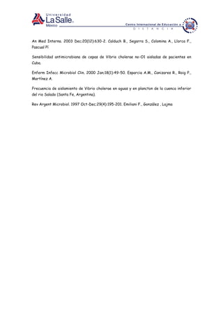 An Med Interna. 2003 Dec;20(12):630-2. Calduch B., Segarra S., Colomina A., Llorca F.,
Pascual Pí
Sensibilidad antimicrobiana de cepas de Vibrio cholerae no-O1 aisladas de pacientes en
Cuba.
Enferm Infecc Microbiol Clin. 2000 Jan;18(1):49-50. Esparcia A.M., Canizares R., Roig P.,
Martínez A.
Frecuencia de aislamiento de Vibrio cholerae en aguas y en plancton de la cuenca inferior
del rio Salado (Santa Fe, Argentina).
Rev Argent Microbiol. 1997 Oct-Dec;29(4):195-201. Emiliani F., González , Lajma
 