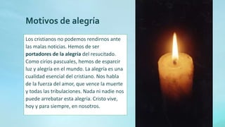 Motivos de alegría
Los cristianos no podemos rendirnos ante
las malas noticias. Hemos de ser
portadores de la alegría del resucitado.
Como cirios pascuales, hemos de esparcir
luz y alegría en el mundo. La alegría es una
cualidad esencial del cristiano. Nos habla
de la fuerza del amor, que vence la muerte
y todas las tribulaciones. Nada ni nadie nos
puede arrebatar esta alegría. Cristo vive,
hoy y para siempre, en nosotros.
 