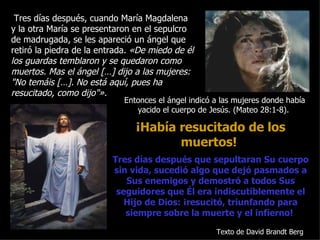 Tres días después, cuando María Magdalena
y la otra María se presentaron en el sepulcro
de madrugada, se les apareció un ángel que
retiró la piedra de la entrada. «De miedo de él
los guardas temblaron y se quedaron como
muertos. Mas el ángel […] dijo a las mujeres:
"No temáis […]. No está aquí, pues ha
resucitado, como dijo"».
                             Entonces el ángel indicó a las mujeres donde había
                                yacido el cuerpo de Jesús. (Mateo 28:1-8).

                                ¡Había resucitado de los
                                       muertos!
                          Tres días después que sepultaran Su cuerpo
                          sin vida, sucedió algo que dejó pasmados a
                             Sus enemigos y demostró a todos Sus
                           seguidores que Él era indiscutiblemente el
                             Hijo de Dios: ¡resucitó, triunfando para
                             siempre sobre la muerte y el infierno!

                                                      Texto de David Brandt Berg
 