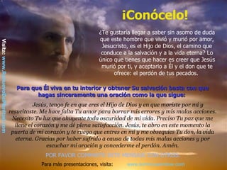 ¡Conócelo!
                                                                         ¿Te gustaría llegar a saber sin asomo de duda
                                                                         que este hombre que vivió y murió por amor,
Visita: www.RenuevoDePlenitud.com




                                                                          Jesucristo, es el Hijo de Dios, el camino que
                                                                          conduce a la salvación y a la vida eterna? Lo
                                                                         único que tienes que hacer es creer que Jesús
                                                                          murió por ti, y aceptarlo a Él y el don que te
                                                                               ofrece: el perdón de tus pecados.

                                       Para que Él viva en tu interior y obtener Su salvación basta con que
                                              hagas sinceramente una oración como la que sigue:
                                              Jesús, tengo fe en que eres el Hijo de Dios y en que moriste por mí y
                                    resucitaste. Me hace falta Tu amor para borrar mis errores y mis malas acciones.
                                     Necesito Tu luz que ahuyente toda oscuridad de mi vida. Preciso Tu paz que me
                                      llene el corazón y me dé plena satisfacción. Jesús, te abro en este momento la
                                     puerta de mi corazón y te ruego que entres en mí y me obsequies Tu don, la vida
                                       eterna. Gracias por haber sufrido a causa de todas mis malas acciones y por
                                                   escuchar mi oración y concederme el perdón. Amén.
                                                  POR FAVOR COMPARTE ESTE MENSAJE CON OTROS.
                                                Para más presentaciones, visita:    www.tommyswindow.com
 
