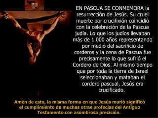 EN PASCUA SE CONMEMORA la
                           resurrección de Jesús. Su cruel
                           muerte por crucifixión coincidió
                           con la celebración de la Pascua
                          judía. Lo que los judíos llevaban
                         más de 1.000 años representando
                              por medio del sacrificio de
                         corderos y la cena de Pascua fue
                            precisamente lo que sufrió el
                         Cordero de Dios. Al mismo tiempo
                           que por toda la tierra de Israel
                             seleccionaban y mataban el
                              cordero pascual, Jesús era
                                     crucificado.

Amén de esto, la misma forma en que Jesús murió significó
 el cumplimiento de muchas otras profecías del Antiguo
         Testamento con asombrosa precisión.
 