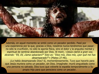 Además, en aquel momento se sintió como un pecador perdido. Pasó por
 una experiencia por la que, gracias a Dios, nosotros nunca tendremos que pasar:
 no sólo la crucifixión, no sólo la agonía física, sino el dolor y la angustia mental y
   espiritual de sentirse abandonado por Dios. Al morir, «Jesús clamó a gran voz,
diciendo: "Elí, Elí, ¿lama sabactani?" Esto es: "Dios mío, Dios mío, ¿por qué me has
                           desamparado?"» (Mateo 27:46).
      ¿Lo había desamparado Dios? Sí, momentáneamente. Tuvo que hacerlo para
que Jesús muriera como un pecador, sin Dios. Imagínate: murió angustiado como
  una persona no salvada. Dios tuvo que volverle la espalda temporalmente a Su
                   propio Hijo para que pereciera como un pecador.
 