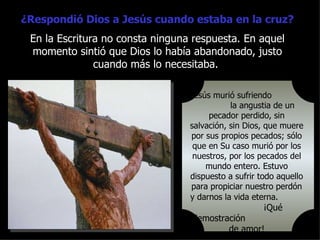 ¿Respondió Dios a Jesús cuando estaba en la cruz?
 En la Escritura no consta ninguna respuesta. En aquel
 momento sintió que Dios lo había abandonado, justo
               cuando más lo necesitaba.

                                  Jesús murió sufriendo
                                             la angustia de un
                                       pecador perdido, sin
                                  salvación, sin Dios, que muere
                                  por sus propios pecados; sólo
                                   que en Su caso murió por los
                                   nuestros, por los pecados del
                                      mundo entero. Estuvo
                                  dispuesto a sufrir todo aquello
                                  para propiciar nuestro perdón
                                  y darnos la vida eterna.
                                                      ¡Qué
                                  demostración
                                          de amor!
 