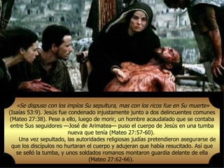 «Se dispuso con los impíos Su sepultura, mas con los ricos fue en Su muerte»
(Isaías 53:9). Jesús fue condenado injustamente junto a dos delincuentes comunes
(Mateo 27:38). Pese a ello, luego de morir, un hombre acaudalado que se contaba
 entre Sus seguidores —José de Arimatea— puso el cuerpo de Jesús en una tumba
                         nueva que tenía (Mateo 27:57-60).
    Una vez sepultado, las autoridades religiosas judías pretendieron asegurarse de
 que los discípulos no hurtaran el cuerpo y adujeran que había resucitado. Así que
   se selló la tumba, y unos soldados romanos montaron guardia delante de ella
                                 (Mateo 27:62-66).
 