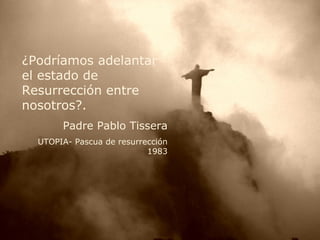 ¿Podríamos adelantar el estado de Resurrección entre nosotros?. Padre Pablo Tissera UTOPIA- Pascua de resurrección 1983 