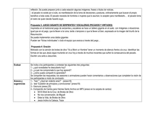 reflexión. Se puede preparar junto a cada estación algunas imágenes, frases o títulos de noticias.
              - el pecado no existe por si solo, es manifestación de la toma de decisiones y posturas, ordinariamente que buscan el propio
              beneficio a toda costa. El pecado necesita de hombres o mujeres que lo asuman, lo acepten para manifestarlo… el pecado toma
              el rostro de quien decide hacerlo suyo.

              Propuesta 3: JUEGO GIGANTE DE SERPIENTES Y ESCALERAS (PECADOS Y VIRTUDES)
              Inspirados en el tradicional juego de serpientes y escaleras se hace un tablero gigante en el suelo con imágenes o situaciones
              igual que en el juego, que te lleven a la ruina, tarde o temprano o que te lleven al bien, expresado en la imagen del triunfo de la
              Resurrección.
              Se puede implementar unos dados gigantes
              Pueden ser “fichas individuales” o todo el equipo que avanza a través del juego…

               Propuesta 4: Oración
              Motivado con la canción de brotes de olivo “Va a Morir un Hombre” tener un momento de silencio frente a la cruz. Identificar las
              formas en las que Jesús sigue muriendo en cruz hoy a través de muchos inocentes que sufren la consecuencia del pecado.
              Escribir una carta a Jesucristo.


Evaluar       Se invita a los participantes a contestar las siguientes tres preguntas:
              1.- ¿qué novedades he descubierto hoy?
              2.- ¿a qué me compromete lo que hoy aprendí?
              3.- ¿cómo puedo compartir lo aprendido?
              Se comparten las respuestas, los asesores o animadores pueden hacer comentarios u observaciones que completen la visión de
              los participantes a modo de conclusión.
Anexos y      1.- Test “” ¿Qué tan violento eres?” (anexo18)
sugerencias   2.- test “Cuestión de principios y convicciones” (anexo19)
              3.- Viacrucis (anexo 20)
              4.- Compendio de Cantos para Viernes Santo Archivo en MP3 (anexo en la carpeta de cantos)
                       08 El Árbol de la Cruz, de Brotes de Olivo
                       No nos convencerán, de Migueli
                       Diste la Vida, de Brotes de Olivo
                       Jesús Inclino la Cabeza, Taize
 
