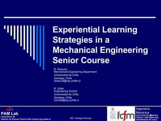 Experiential Learning Strategies in a Mechanical Engineering Senior Course R. Pascual Mechanical Engineering Department Universidad de Chile,  Santiago, Chile [email_address] R. Uribe Engineering School,  Universidad de Chile,  Santiago, Chile [email_address] 
