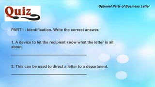 PART I - Identification. Write the correct answer.
1. A device to let the recipient know what the letter is all
about.
___________________________________
2. This can be used to direct a letter to a department.
___________________________________
Optional Parts of Business Letter
 
