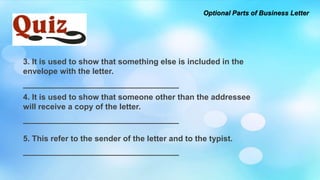 Optional Parts of Business Letter
3. It is used to show that something else is included in the
envelope with the letter.
___________________________________
4. It is used to show that someone other than the addressee
will receive a copy of the letter.
___________________________________
5. This refer to the sender of the letter and to the typist.
___________________________________
 
