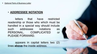  Optional Parts of Business Letter
• ADDRESSEE NOTATION
letters that have restricted
readership or those who which must be
handled in a special way should include
such addressee notations as
PERSONAL, COMPLICATED or
PLEASE FORWARD.
appears in capital letters two (2)
lines above the inside address.
 