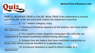 PART II. MODIFIED TRUE or FALSE. Write TRUE if the statement is correct
and if FALSE, write the word that makes the statement incorrect.
___________6. “cc” means category copy.
___________7. Enclosure Notation appears at the bottom, two lines below
the reference initials
___________8. For negative news, Negative messages like refusals are
supposed to be stated positively without being offensive.
___________9. Subject line are letters that have restricted readership or
those who which must be handled in a special way.
___________10. Enclosure Notation is used to direct a letter to a
department.
Optional Parts of Business Letter
 