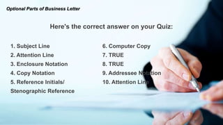 Here's the correct answer on your Quiz:
1. Subject Line 6. Computer Copy
2. Attention Line 7. TRUE
3. Enclosure Notation 8. TRUE
4. Copy Notation 9. Addressee Notation
5. Reference Initials/ 10. Attention Line
Stenographic Reference
Optional Parts of Business Letter
 
