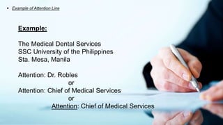  Example of Attention Line
Example:
The Medical Dental Services
SSC University of the Philippines
Sta. Mesa, Manila
Attention: Dr. Robles
or
Attention: Chief of Medical Services
or
Attention: Chief of Medical Services
 