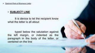  Optional Parts of Business Letter
• SUBJECT LINE
It is device to let the recipient know
what the letter is all about
typed below the salutation against
the left margin, or indented as the
paragraph in the body of the letter, or
centered on the line
 