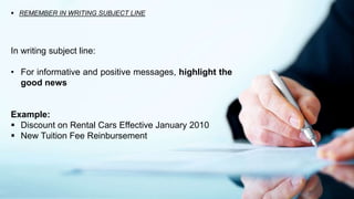  REMEMBER IN WRITING SUBJECT LINE
In writing subject line:
• For informative and positive messages, highlight the
good news
Example:
 Discount on Rental Cars Effective January 2010
 New Tuition Fee Reinbursement
 