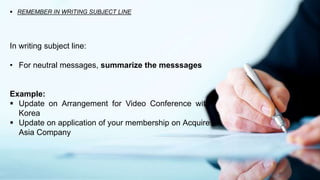  REMEMBER IN WRITING SUBJECT LINE
In writing subject line:
• For neutral messages, summarize the messsages
Example:
 Update on Arrangement for Video Conference with
Korea
 Update on application of your membership on Acquire
Asia Company
 
