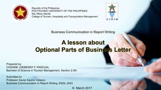 Republic of the Philippines
POLYTECHNIC UNIVERSITY OF THE PHILIPPINES
Sta. Mesa, Manila
College of Tourism, Hospitality and Transportation Management
Business Communication in Report Writing
A lesson about
Optional Parts of Business Letter
Prepared by:
CHZAINE JOEBENNY F. PASCUAL
Bachelor of Science in Tourism Management, Section 2-2N
Submitted to:
Professor Xavier Aquino Velasco
Business Communication in Report Writing, ENGL 2043
© March 2017
 