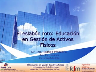 El eslabón roto: Educación en Gestión de Activos Físicos Dr. Ing. Rodrigo Pascual J. Dpto Ing. Mecánica Universidad de Chile http://pascual.ing.uchile.cl 