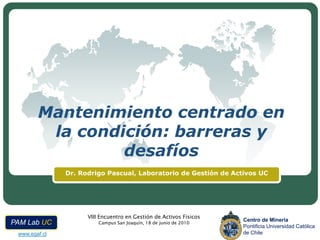 Mantenimiento centrado en
         la condición: barreras y
                 desafíos
               Dr. Rodrigo Pascual, Laboratorio de Gestión de Activos UC




                                            LOGO
                     VIII Encuentro en Gestión de Activos Físicos
                                                                    Centro de Minería
PAM Lab UC               Campus San Joaquín, 18 de junio de 2010
                                                                    Pontificia Universidad Católica
 www.egaf.cl                                                        de Chile
 