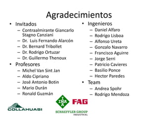 Agradecimientos
• Invitados
– Contraalmirante Giancarlo
Stagno Canziani
– Dr. Luis Fernando Alarcón
– Dr. Bernard Tribollet
– Dr. Rodrigo Ortuzar
– Dr. Guillermo Thenoux
• Profesores
– Michel Van Sint Jan
– Aldo Cipriano
– José Antonio Botin
– Mario Durán
– Ronald Guzmán
• Ingenieros
– Daniel Alfaro
– Rodrigo Lisboa
– Alfonso Ureta
– Gonzalo Navarro
– Francisco Aguirre
– Jorge Serri
– Patricio Cavieres
– Basilio Ponce
– Hector Paredes
• Team
– Andrea Spohr
– Rodrigo Mendoza
 
